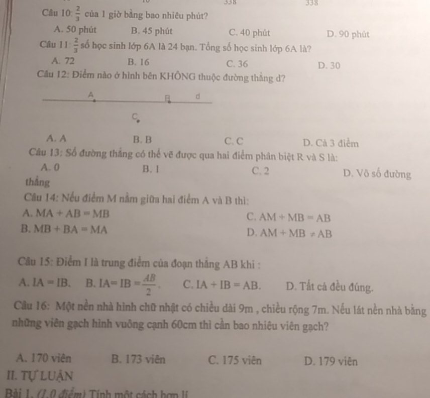 338 338
Câu 10:  2/3  của 1 giờ bằng bao nhiêu phút?
A. 50 phút B. 45 phút C. 40 phút D. 90 phút
Câu 11 2/3  số học sinh lớp 6A là 24 bạn. Tổng số học sinh lớp 6A là?
A. 72 B. 16 C. 36 D. 30
Cầu 12: Điểm nào ở hình bên KHÔNG thuộc đường thẳng d?
A
B d
C
A. A B. B C. C D. Cả 3 điểm
Câu 13: Số đường thắng có thể vẽ được qua hai điểm phân biệt R và S là:
A. 0 B. 1 C. 2 D. Vô số đường
thẳng
Câu 14: Nếu điểm M nằm giữa hai điểm A và B thì:
A. MA+AB=MB
C. AM+MB=AB
B. MB+BA=MA D. AM+MB!= AB
Câu 15: Điểm I là trung điểm của đoạn thẳng AB khi :
A. IA=IB. B. IA=IB= AB/2 . C. IA+IB=AB. D. Tất cả đều đúng.
Câu 16: Một nền nhà hình chữ nhật có chiều dài 9m , chiều rộng 7m. Nếu lát nền nhà bằng
những viên gạch hình vuông cạnh 60cm thì cần bao nhiêu viên gạch?
A. 170 viên B. 173 viên C. 175 viên D. 179 viên
II. Tự LUận
Bài 1. (1.0 điểm) Tính một cách hơn lí