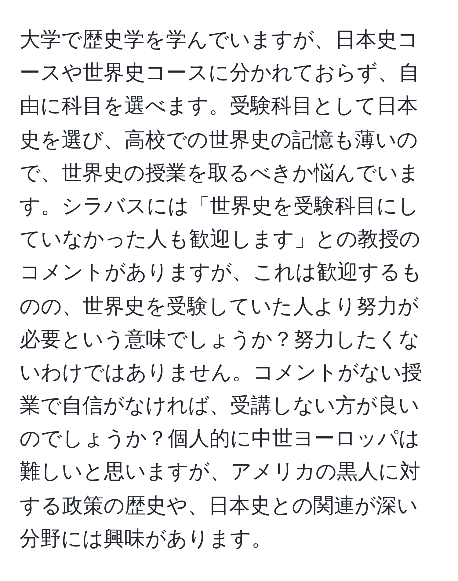 大学で歴史学を学んでいますが、日本史コースや世界史コースに分かれておらず、自由に科目を選べます。受験科目として日本史を選び、高校での世界史の記憶も薄いので、世界史の授業を取るべきか悩んでいます。シラバスには「世界史を受験科目にしていなかった人も歓迎します」との教授のコメントがありますが、これは歓迎するものの、世界史を受験していた人より努力が必要という意味でしょうか？努力したくないわけではありません。コメントがない授業で自信がなければ、受講しない方が良いのでしょうか？個人的に中世ヨーロッパは難しいと思いますが、アメリカの黒人に対する政策の歴史や、日本史との関連が深い分野には興味があります。