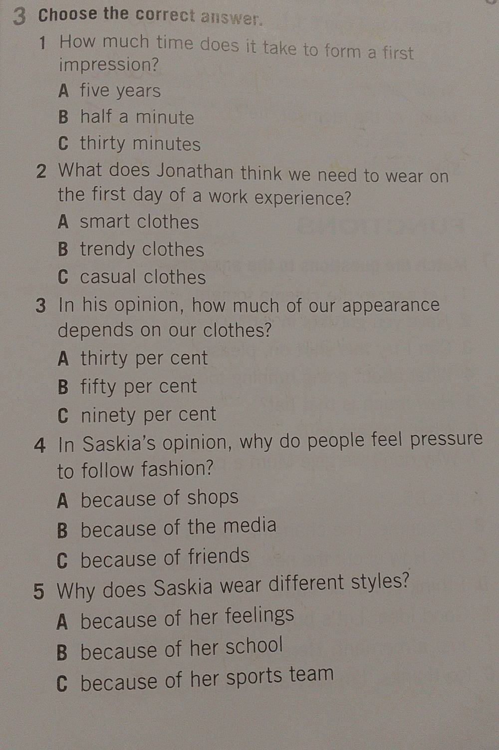 Choose the correct answer.
1 How much time does it take to form a first
impression?
A five years
B half a minute
C thirty minutes
2 What does Jonathan think we need to wear on
the first day of a work experience?
A smart clothes
B trendy clothes
C casual clothes
3 In his opinion, how much of our appearance
depends on our clothes?
A thirty per cent
B fifty per cent
C ninety per cent
4 In Saskia's opinion, why do people feel pressure
to follow fashion?
A because of shops
B because of the media
C because of friends
5 Why does Saskia wear different styles?
A because of her feelings
B because of her school
C because of her sports team