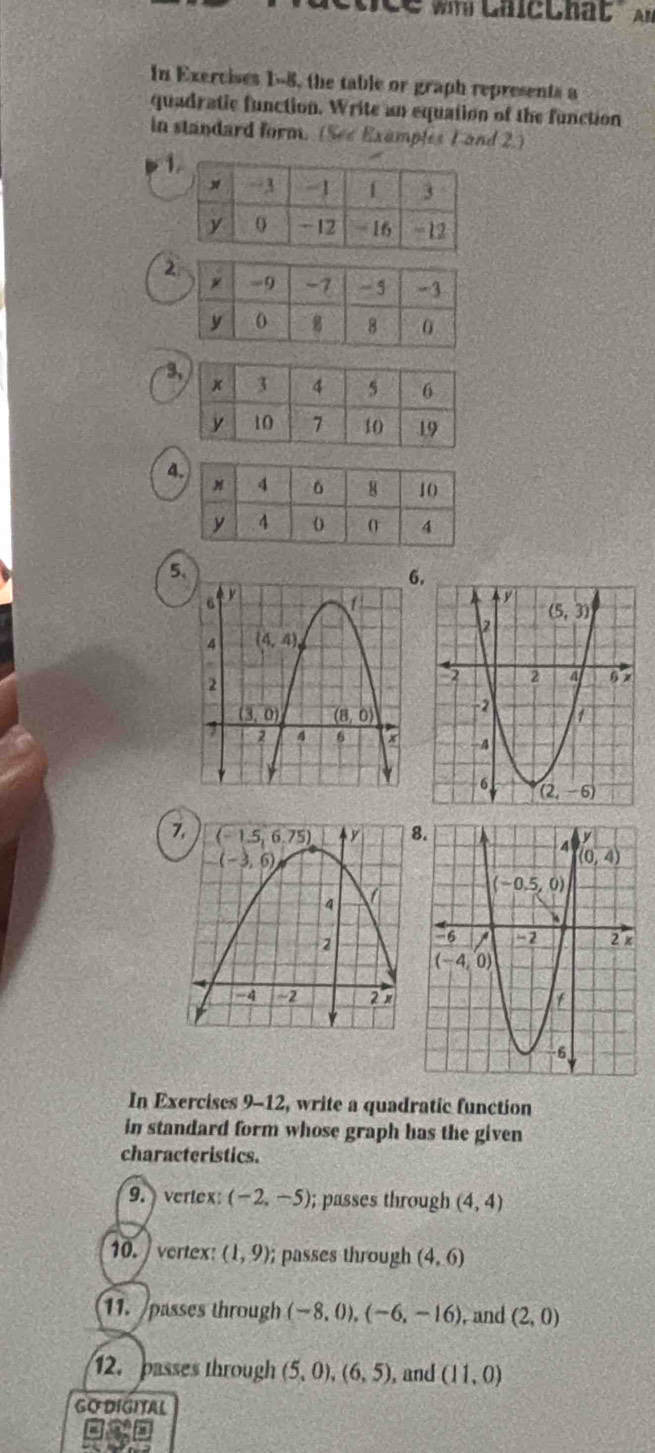 nce wh LhicLhat' An
In Exercises 1-8, the table or graph represents a
quadratic function. Write an equation of the function
in standard form. (See Examples 1 and 2.)
1
2
3
4
5.
6
7,
 
In Exercises 9-12, write a quadratic function
in standard form whose graph has the given
characteristics.
9.  vertex (-2,-5); passes through (4,4)
10.  vertex: (1,9); passes through (4,6)
11. passes through (-8,0),(-6,-16) , and (2,0)
12. passes through (5,0),(6,5) , and (11,0)
GO DIGITAL