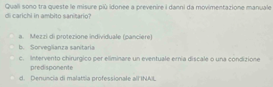 Quali sono tra queste le misure più idonee a prevenire i danni da movimentazione manuale
di carichi in ambito sanitario?
a. Mezzi di protezione individuale (panciere)
b. Sorveglianza sanitaria
c. Intervento chirurgico per eliminare un eventuale ernia discale o una condizione
predisponente
d. Denuncia di malattia professionale all'INAIL