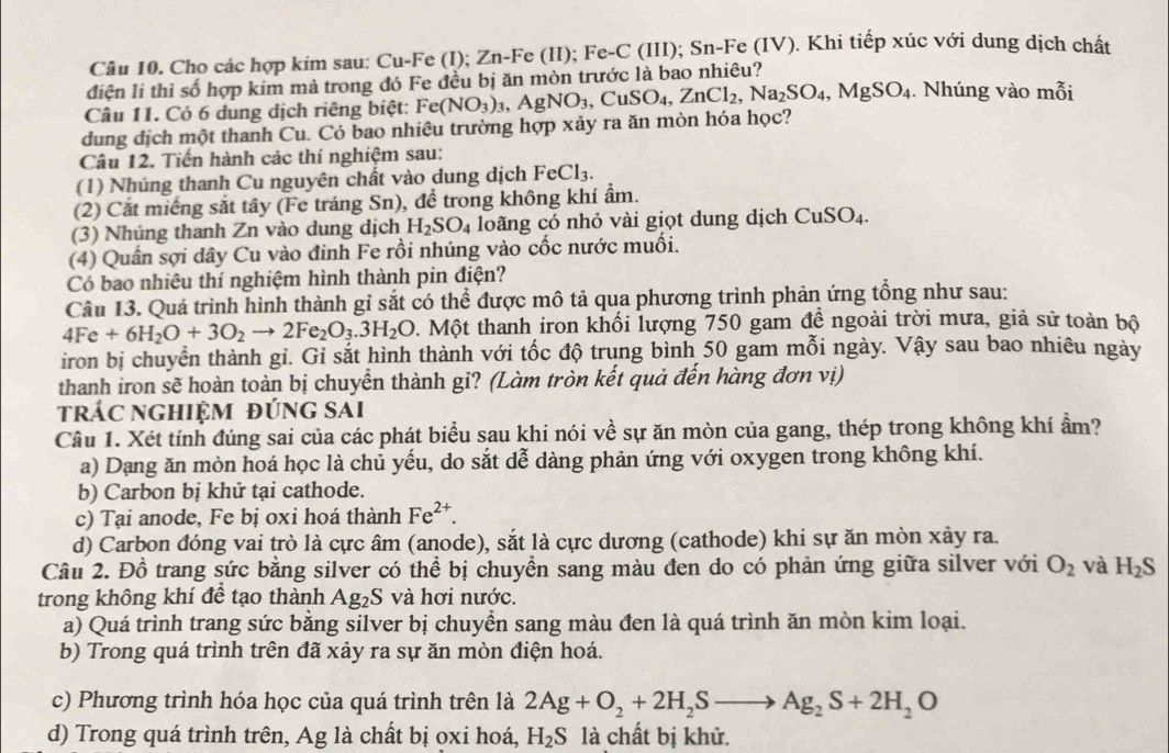 Cho các hợp kim sau: Cu-Fe (I); Zn-Fe (II); 1 Fe-C (III); Sn-Fe (IV). Khi tiếp xúc với dung dịch chất
điện li thì số hợp kim mả trong đó Fe đều bị ăn mòn trước là bao nhiêu?
Câu 11. Có 6 dung dịch riêng biệt:
dung dịch một thanh Cu. Có bao nhiêu trường hợp xảy ra ăn mòn hóa học? Fe(NO_3)_3,AgNO_3,CuSO_4,ZnCl_2,Na_2SO_4,MgSO_4. Nhúng vào mỗi
Câu 12. Tiến hành các thí nghiệm sau:
(1) Nhúng thanh Cu nguyên chất vào dung dịch FeCl_3.
(2) Cắt miếng sắt tây (Fe tráng Sn), để trong không khí ẩm.
(3) Nhúng thanh Zn vào dung dịch H_2SO_4 loãng có nhỏ vài giọt dung dịch CuSO_4.
(4) Quần sợi dây Cu vào đinh Fe rồi nhúng vào cốc nước muối.
Có bao nhiêu thí nghiệm hình thành pin điện?
Câu 13. Quá trình hình thành gỉ sắt có thể được mô tả qua phương trình phản ứng tổng như sau:
4Fe+6H_2O+3O_2to 2Fe_2O_3.3H_2O 0. Một thanh iron khối lượng 750 gam đề ngoài trời mưa, giả sử toàn bộ
iron bị chuyển thành gỉ. Gỉ sắt hình thành với tốc độ trung bình 50 gam mỗi ngày. Vậy sau bao nhiêu ngày
thanh iron sẽ hoàn toàn bị chuyển thành gỉ? (Làm tròn kết quả đến hàng đơn vị)
trÁC nGHiệM đỨnG sAi
Câu 1. Xét tính đúng sai của các phát biểu sau khi nói về sự ăn mòn của gang, thép trong không khí ẩm?
a) Dạng ăn mòn hoá học là chủ yếu, do sắt dễ dàng phản ứng với oxygen trong không khí.
b) Carbon bị khử tại cathode.
c) Tại anode, Fe bị oxi hoá thành Fe^(2+).
d) Carbon đóng vai trò là cực âm (anode), sắt là cực dương (cathode) khi sự ăn mòn xảy ra.
Câu 2. Đồ trang sức bằng silver có thể bị chuyển sang màu đen do có phản ứng giữa silver với O_2 và H_2S
trong không khí để tạo thành Ag₂S và hơi nước.
a) Quá trình trang sức bằng silver bị chuyển sang màu đen là quá trình ăn mòn kim loại.
b) Trong quá trình trên đã xảy ra sự ăn mòn điện hoá.
c) Phương trình hóa học của quá trình trên là 2Ag+O_2+2H_2Sto Ag_2S+2H_2O
d) Trong quá trình trên, Ag là chất bị oxi hoá, H_2S là chất bị khử.