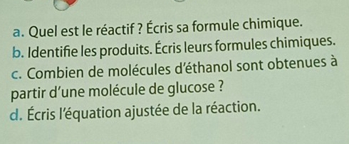 Quel est le réactif ? Écris sa formule chimique. 
b. Identifie les produits. Écris leurs formules chimiques. 
c. Combien de molécules d'éthanol sont obtenues à 
partir d'une molécule de glucose ? 
d. Écris l'équation ajustée de la réaction.