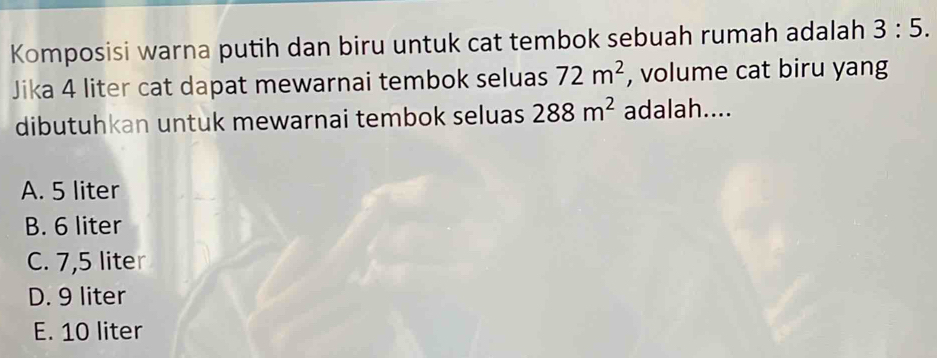 Komposisi warna putih dan biru untuk cat tembok sebuah rumah adalah 3:5. 
Jika 4 liter cat dapat mewarnai tembok seluas 72m^2 , volume cat biru yang
dibutuhkan untuk mewarnai tembok seluas 288m^2 adalah....
A. 5 liter
B. 6 liter
C. 7,5 liter
D. 9 liter
E. 10 liter