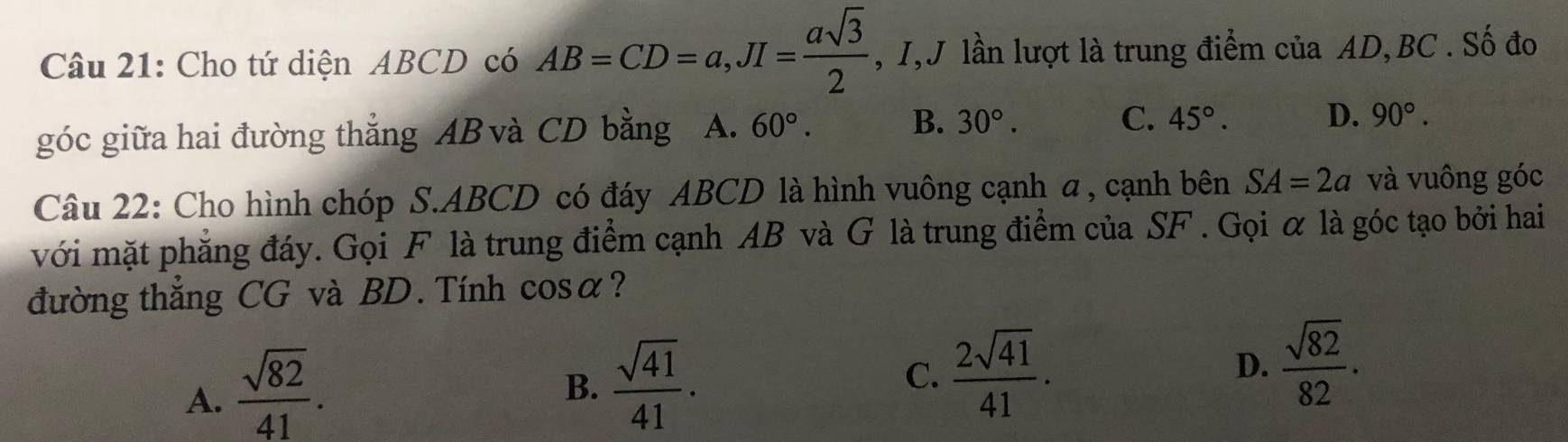 Cho tứ diện ABCD có AB=CD=a, JI= asqrt(3)/2  , I,J lần lượt là trung điểm của AD, BC. Số đo
góc giữa hai đường thắng AB và CD bằng A. 60°. B. 30°. C. 45°. D. 90°. 
Câu 22: Cho hình chóp S. ABCD có đáy ABCD là hình vuông cạnh α , cạnh bên SA=2a và vuông góc
với mặt phẳng đáy. Gọi F là trung điểm cạnh AB và G là trung điểm của SF. Gọi α là góc tạo bởi hai
đường thắng CG và BD. Tính cosα?
A.  sqrt(82)/41 .
B.  sqrt(41)/41 .
C.  2sqrt(41)/41 . D.  sqrt(82)/82 .