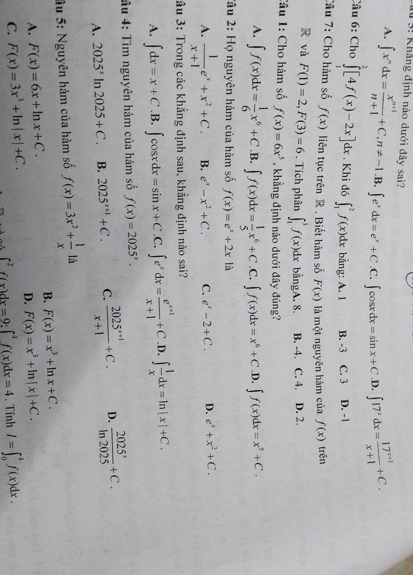 Khảng định nào dưới đây sai?
A. ∈t x^ndx= (x^(n+1))/n+1 +C,n!= -1.B.∈t e^xdx=e^x+C.C.∈t cos xdx=sin x+C D. ∈t 17^xdx= (17^(x+1))/x+1 +C.
Câu 6: Cho ∈tlimits^2[4f(x)-2x]dx. Khi đó ∈t _1^(2f(x)dx bằng: A. 1 B. -3 C. 3 D. -1
Câu 7: Cho hàm số f(x) liên tục trên R . Biết hàm số F(x) là một nguyên hàm của f(x) trên
R và F(1)=2,F(3)=6. Tích phân ∈t _1^3f(x)dx bằngA. 8. B. -4. C. 4. D. 2.
Câu 1: Cho hàm số f(x)=6x^5) , khẳng định nào dưới đây đúng?
A. ∈t f(x)dx= 1/6 x^6+C .B. ∈t f(x)dx= 1/5 x^6+C .C. ∈t f(x)dx=x^6+C .D. ∈t f(x)dx=x^5+C.
2âu 2: Họ nguyên hàm của hàm số f(x)=e^x+2xla
A.  1/x+1 e^x+x^2+C. B. e^x-x^2+C. C. e^x-2+C. D. e^x+x^2+C.
âu 3: Trong các khẳng định sau, khẳng định nào sai?
A. ∈t dx=x+C .B. ∈t cos xdx=sin x+C .C. ∈t e^xdx= (e^(x+1))/x+1 +C .D. ∈t  1/x dx=ln |x|+C.
âu 4: Tìm nguyên hàm của hàm số f(x)=2025^x.
A. 2025^x In 2025+C. B. 2025^(x+1)+C. C.  (2025^(x+1))/x+1 +C. D.  2025^x/ln 2025 +C.
âu 5: Nguyên hàm của hàm số f(x)=3x^2+ 1/x la
B. F(x)=x^3+ln x+C.
A. F(x)=6x+ln x+C. F(x)=x^3+ln |x|+C.
D.
C. F(x)=3x^3+ln |x|+C. I=∈t _0^(4f(x)dx.
∈t ^2)f(x)dx=9:∈t^4f(x)dx=4. Tính