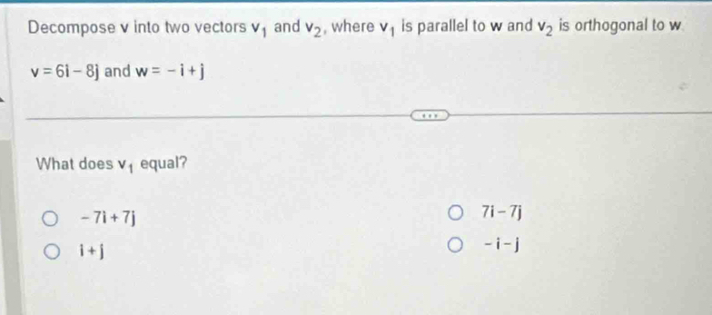 Decompose v into two vectors v_1 and v_2 , where v_1 is parallel to w and v_2 is orthogonal to w
v=6i-8j and w=-i+j
What does v_1 equal?
-7i+7j
7i-7j
i+j
-i-j