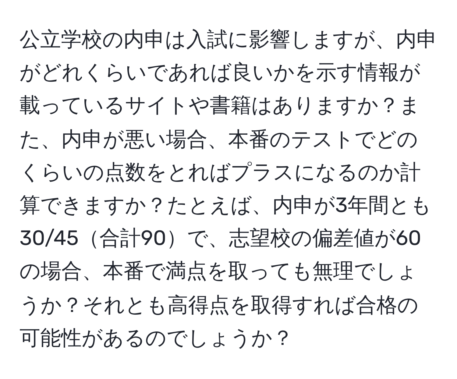 公立学校の内申は入試に影響しますが、内申がどれくらいであれば良いかを示す情報が載っているサイトや書籍はありますか？また、内申が悪い場合、本番のテストでどのくらいの点数をとればプラスになるのか計算できますか？たとえば、内申が3年間とも30/45合計90で、志望校の偏差値が60の場合、本番で満点を取っても無理でしょうか？それとも高得点を取得すれば合格の可能性があるのでしょうか？