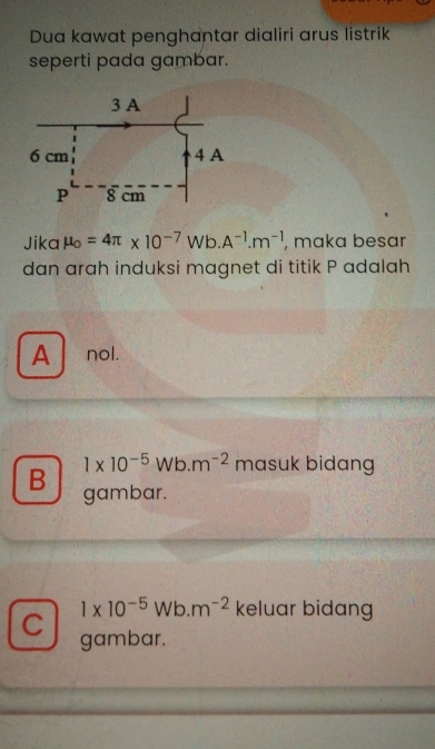 Dua kawat penghantar dialiri arus listrik
seperti pada gambar.
Jika mu _o=4π * 10^(-7) Wb. A^(-1).m^(-1) , maka besar
dan arah induksi magnet di titik P adalah
A nol.
1* 10^(-5)Wb.m^(-2) masuk bidang
B gambar.
1* 10^(-5)Wb.m^(-2) keluar bidang
C gambar.