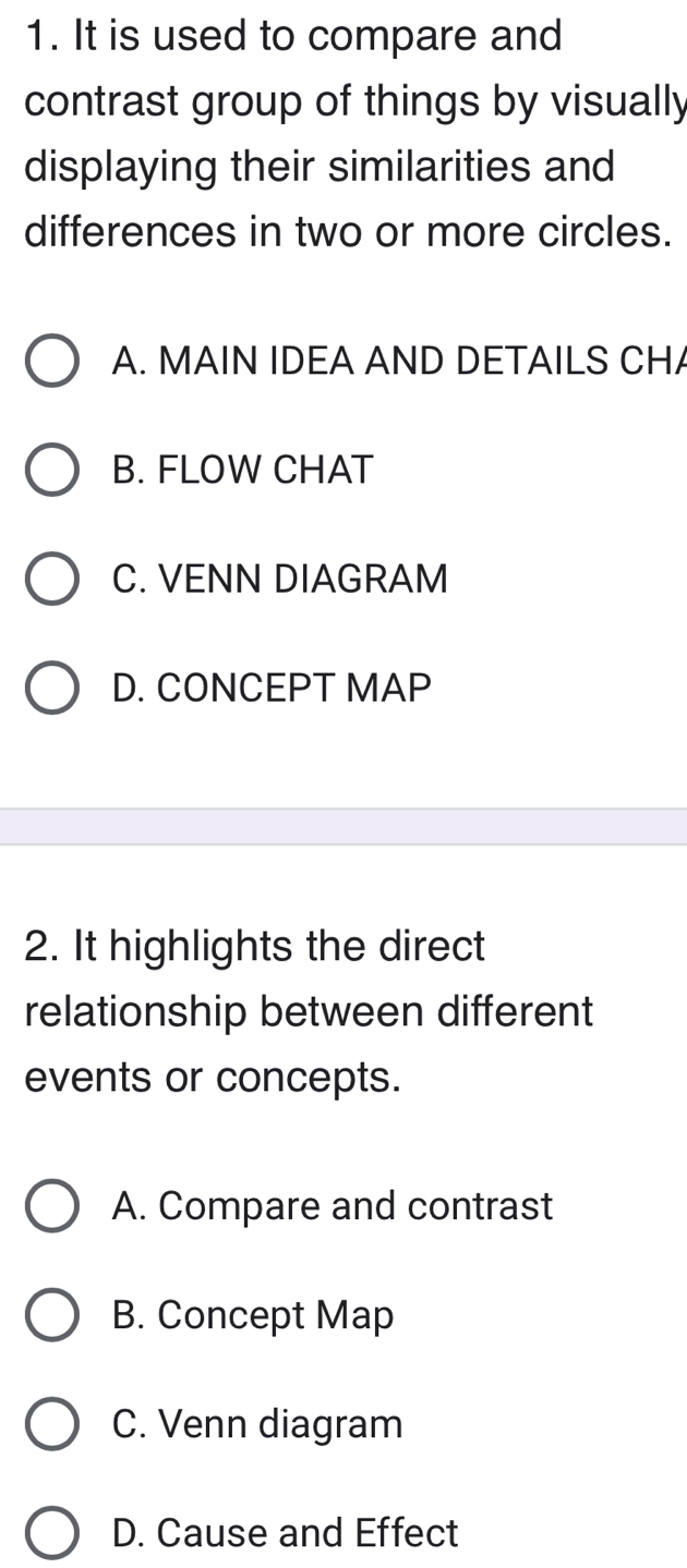 It is used to compare and
contrast group of things by visually
displaying their similarities and
differences in two or more circles.
A. MAIN IDEA AND DETAILS CHA
B. FLOW CHAT
C. VENN DIAGRAM
D. CONCEPT MAP
2. It highlights the direct
relationship between different
events or concepts.
A. Compare and contrast
B. Concept Map
C. Venn diagram
D. Cause and Effect