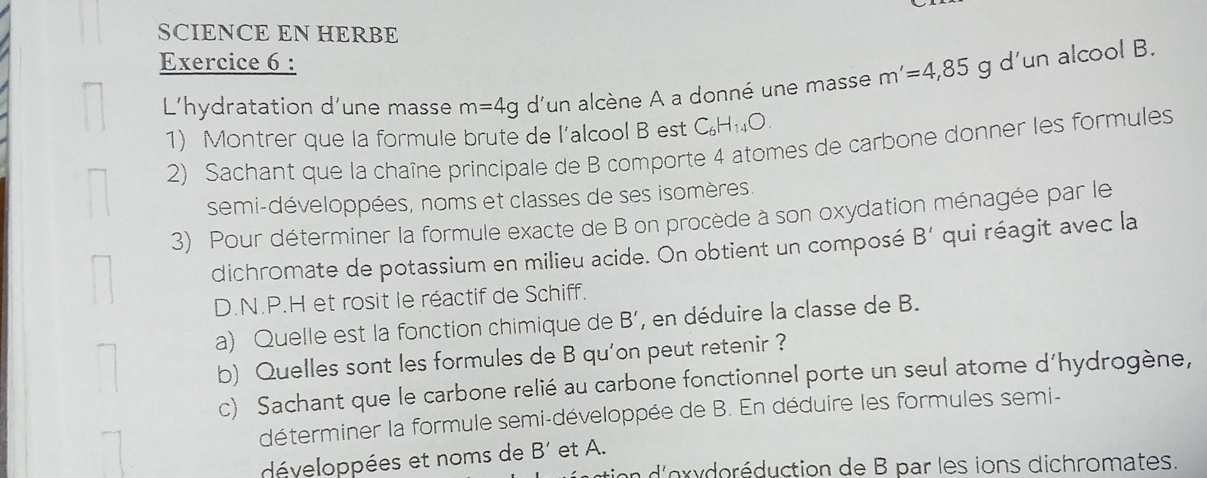 SCIENCE EN HERBE 
Exercice 6 : 
L'hydratation d'une masse m=4g d'un alcène A a donné une masse m'=4, 85 g d’un alcool B. 
1) Montrer que la formule brute de l'alcool B est C_6H_14O. 
2) Sachant que la chaîne principale de B comporte 4 atomes de carbone donner les formules 
semi-développées, noms et classes de ses isomères. 
3) Pour déterminer la formule exacte de B on procède à son oxydation ménagée par le 
dichromate de potassium en milieu acide. On obtient un composé B' qui réagit avec la 
D. N.P.H et rosit le réactif de Schiff. 
a) Quelle est la fonction chimique de B’, en déduire la classe de B. 
b) Quelles sont les formules de B qu'on peut retenir ? 
c) Sachant que le carbone relié au carbone fonctionnel porte un seul atome d'hydrogène, 
déterminer la formule semi-développée de B. En déduire les formules semi- 
développées et noms de B' et A. 
do r duction de B par les ions dichromates.