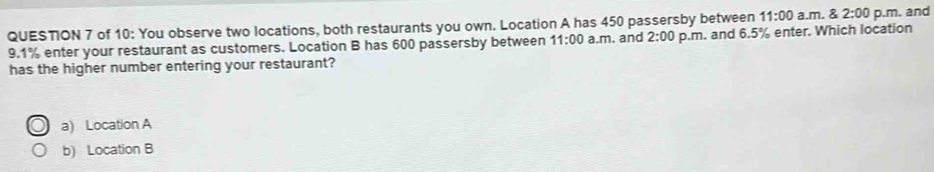 of 10: You observe two locations, both restaurants you own. Location A has 450 passersby between 11:00 a.m. & 2:00 p.m. and
9.1% enter your restaurant as customers. Location B has 600 passersby between 11:00 a.m. and 2:00 p.m. and 6.5% enter. Which location
has the higher number entering your restaurant?
a) Location A
b) Location B