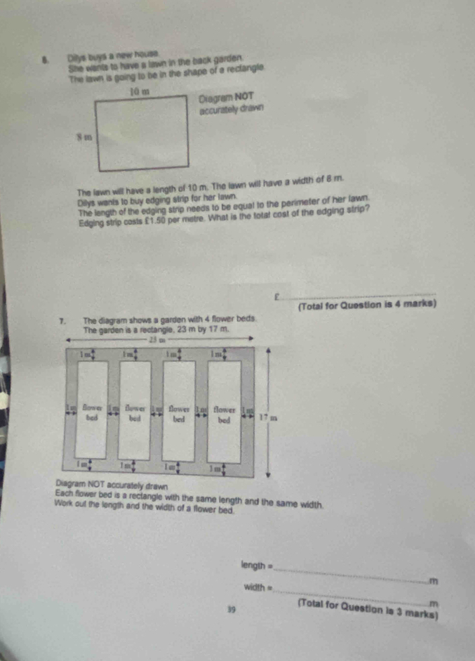 Dilys buys a new house.
She wants to have a lawn in the back garden.
The lawn is going to be in the shape of a reclangle.
Diagram NOT
accurately drawn
The lawn will have a length of 10 m. The lawn will have a width of 8 r.
Dilys wants to buy edging strip for her lawn.
The length of the edging strip needs to be equal to the perimeter of her lawn.
Edging strip costs £1.50 per metre. What is the totat cost of the edging strip?
F
(Total for Question is 4 marks)
ly drawn
Each flower bed is a rectangle with the same length and the same width.
Work out the length and the width of a flower bed
length =_
width =_
m
m
39 (Total for Question is 3 marks)