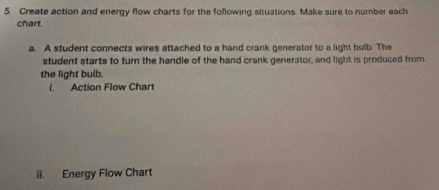 Create action and energy flow charts for the following situations. Make sure to number each 
chart. 
a. A student connects wires attached to a hand crank generator to a light bulb. The 
student starts to turn the handle of the hand crank generator, and light is produced from 
the light bulb. 
l. Action Flow Chart 
ii. Energy Flow Chart