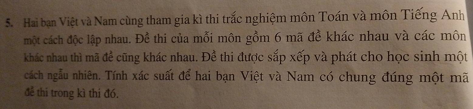 Hai ban Việt và Nam cùng tham gia kì thi trắc nghiệm môn Toán và môn Tiếng Anh 
một cách độc lập nhau. Đề thi của mỗi môn gồm 6 mã đề khác nhau và các môn 
khác nhau thì mã đề cũng khác nhau. Đề thi được sắp xếp và phát cho học sinh một 
cách ngẫu nhiên. Tính xác suất để hai bạn Việt và Nam có chung đúng một mã 
để thi trong kì thi đó.