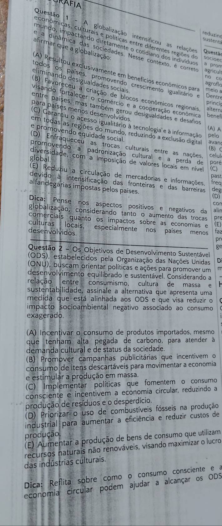 RAFIA
Questão 1 - A globalização intensíficou as relações Questão
reduzind
econômicas, culturais e políticas entre diferentes regiões do socioec
sustentá
mundo, impactando diretamente o cotidiano dos indivíduos a prom
afirmar que a globalização
e a dinâmica das sociedades. Nesse contexto, é correto agricult
(A) Resultou exclusivamente em benefícios econômicos para meio a
no co
eliminando desigualdades sociais
todos os países, promovendo crescimento igualitário e Dentre
agroflo
(B) Favoreceu a criação de blocos econômicos regionais, alterna
visando fortalecer o comércio e a cooperação econômica benefi
princíp
entre países, mas também gerou desigualdades e desafios
para países menos desenvolvidos
(C) Garantiu o acesso igualitário à tecnologia e à informação pelo
(A) A
em todas as regiões do mundo, reduzindo a exclusão digital avan
e promovendo equidade social
(D) Enfraqueceu as trocas culturais entre as nações, celul
(B)C
promovendo a padronização cultural e a perda de poré
global
diversidade, com a imposição de valores locais em nível (C)
(E) Reduziu a circulação de mercadorias e informações, freq
past
devido à intensificação das fronteiras e das barreiras deg
alfandegárias impostas pelos países. (D)
con
Dica: Pense nos aspectos positivos e negativos da alin
globalização, considerando tanto o aumento das trocas pre
comerciais quanto os impactos sobre as economias e (E)
culturas locais, especialmente nos países menos faz
desenvolvidos.
pr
ge
Questão 2 - Os Objetivos de Desenvolvimento Sustentável
(ODS), estabelecidos pela Organização das Nações Unidas Di
(ONU), buscam orientar políticas e ações para promover um m
desenvolvimento equilibrado e sustentável. Considerando a
relação entre consumismo, cultura de massa e
sustentabilidade, assinale a alternativa que apresenta uma
medida que está alinhada aos ODS e que visa reduzir o
impacto socioambiental negativo associado ao consumo
exagerado.
(A) Incentivar o consumo de produtos importados, mesmo
que tenham alta pegada de carbono, para atender à
demanda cultural e de status da sociedade.
(B) Promover campanhas publicitárias que incentivem o
consumo de itens descartáveis para movimentar a economia
e estimular a produção em massa.
(C) Implementar políticas que fomentem o consumo
consciente e incentivem a economia circular, reduzindo a
produção de resíduos e o desperdício.
(D) Priorizar o uso de combustíveis fósseis na produção
industrial para aumentar a eficiência e reduzir custos de
produção.
(E) Aumentar a produção de bens de consumo que utilizam
recursos naturais não renováveis, visando maximizar o lucro
das indústrias culturais.
Dica: Reflita sobre comoão consumo consciente e a
economia circular podem ajudar a alcançar os ODS