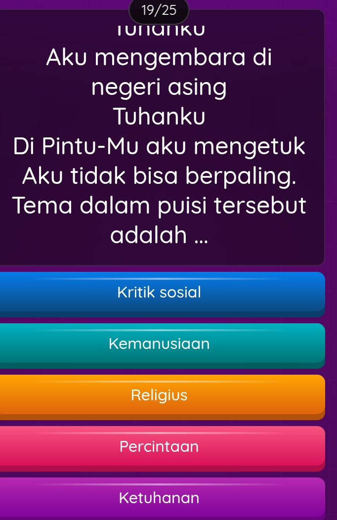 19/25
Tυπαπkυ
Aku mengembara di
negeri asing
Tuhanku
Di Pintu-Mu aku mengetuk
Aku tidak bisa berpaling.
Tema dalam puisi tersebut
adalah ...
Kritik sosial
Kemanusiaan
Religius
Percintaan
Ketuhanan