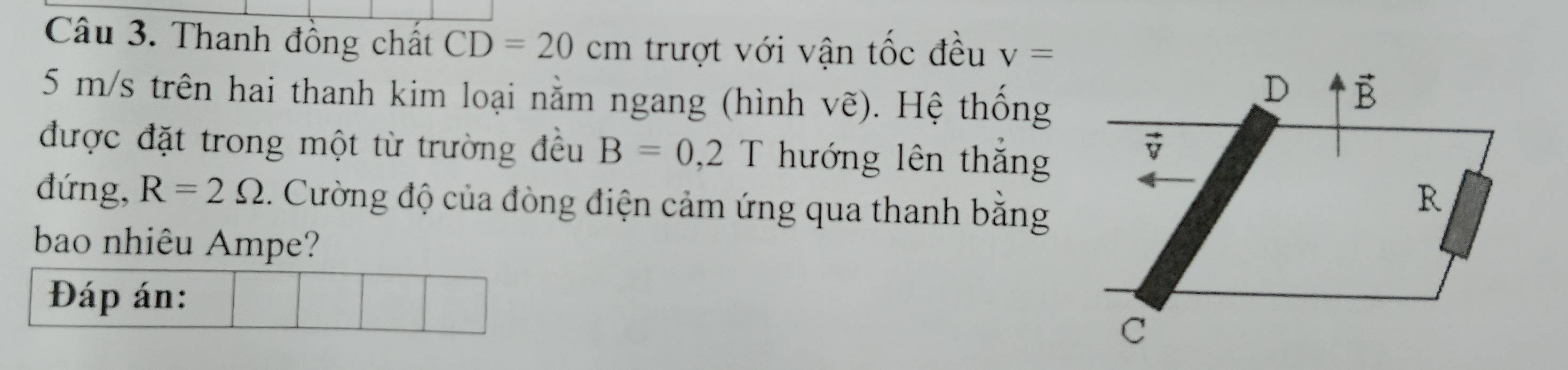 Thanh đồng chất CD=20cm trượt với vận tốc đều v=
5 m/s trên hai thanh kim loại nằm ngang (hình vẽ). Hệ thống
được đặt trong một từ trường đều B=0,2T hướng lên thắng
đứng, R=2Omega. Cường độ của đòng điện cảm ứng qua thanh bằng
bao nhiêu Ampe?
Đáp án: