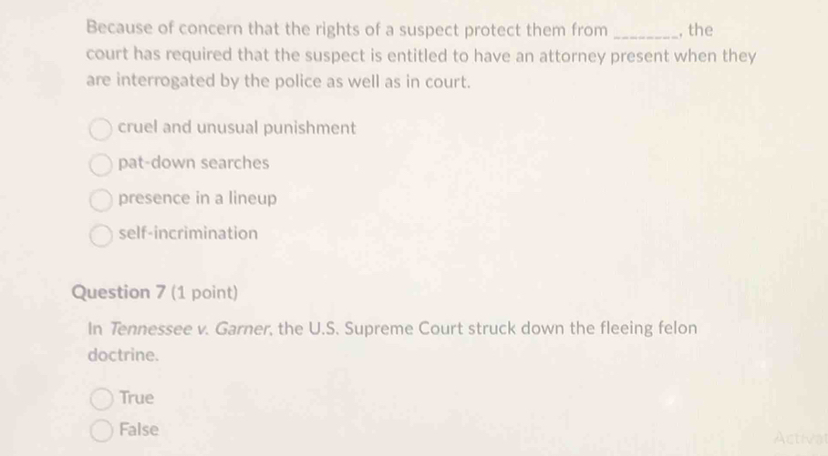 Because of concern that the rights of a suspect protect them from _, the
court has required that the suspect is entitled to have an attorney present when they
are interrogated by the police as well as in court.
cruel and unusual punishment
pat-down searches
presence in a lineup
self-incrimination
Question 7 (1 point)
In Tennessee v. Garner, the U.S. Supreme Court struck down the fleeing felon
doctrine.
True
False Actival