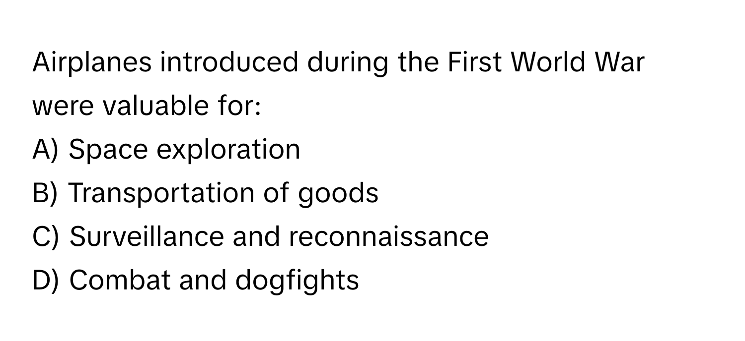 Airplanes introduced during the First World War were valuable for:

A) Space exploration
B) Transportation of goods
C) Surveillance and reconnaissance
D) Combat and dogfights