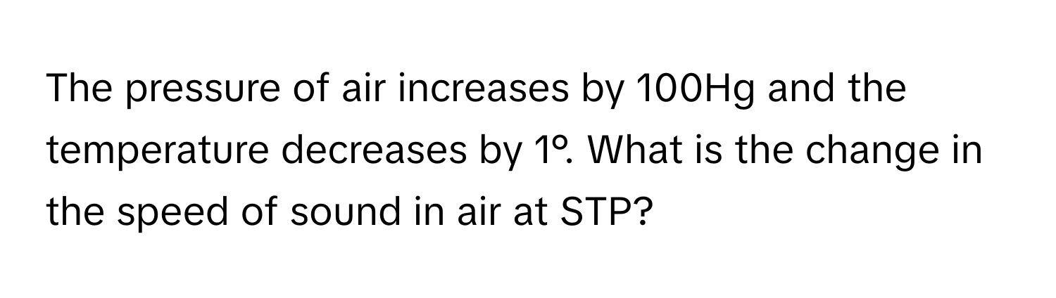 The pressure of air increases by 100Hg and the temperature decreases by 1°. What is the change in the speed of sound in air at STP?