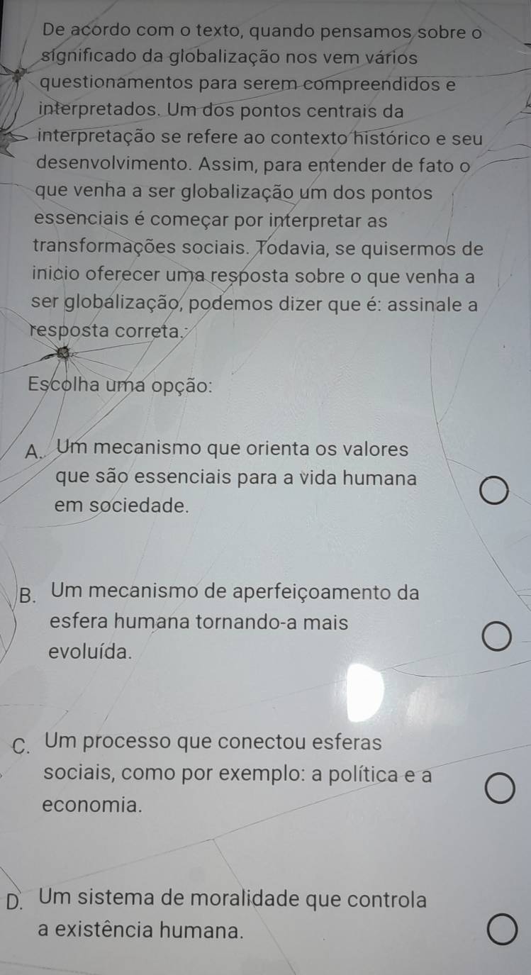 De acordo com o texto, quando pensamos sobre o
significado da globalização nos vem vários
questionamentos para serem compreendidos e
interpretados. Um dos pontos centrais da
interpretação se refere ao contexto histórico e seu
desenvolvimento. Assim, para entender de fato o
que venha a ser globalização um dos pontos
essenciais é começar por interpretar as
transformações sociais. Todavia, se quisermos de
inicio oferecer uma resposta sobre o que venha a
ser globalização, podemos dizer que é: assinale a
resposta correta.
Escolha uma opção:
A Um mecanismo que orienta os valores
que são essenciais para a vida humana
em sociedade.
B. Um mecanismo de aperfeiçoamento da
esfera humana tornando-a mais
evoluída.
C. Um processo que conectou esferas
sociais, como por exemplo: a política e a
economia.
D Um sistema de moralidade que controla
a existência humana.