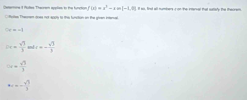 Determine if Rolles Theorem applies to the function f(x)=x^3-xon[-1,0]. If so, find all numbers c on the interval that satisfy the theorem. 
○Rolies Theorem does not apply to this function on the given interval.
Oc=-1
Dc= sqrt(3)/3  and c=- sqrt(3)/3 
oc= sqrt(3)/3 
· c=- sqrt(3)/3 