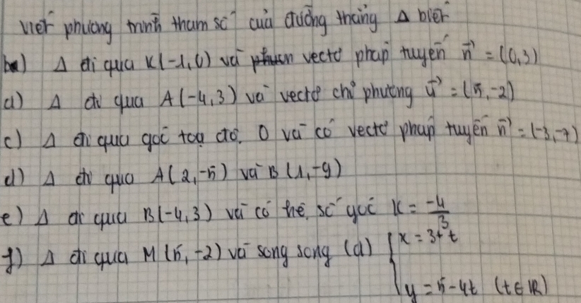 ver phicing mint tham sc cuid duing thang △ bsqrt(er)
ba) Delta d_i qua K(-1,0) we vecto phap tuyen vector n=(0,3)
()A dì quá A(-4,3) ve vecre chi° phyting vector u=(5,-2)
() A ci quú goi too dó. O vá có vecte phap tuyén vector n=(-3,-7)
() A c quó A(2,-5) vá B(1,-9)
e) ar quú B(-4,3) vèi co he 5c^2 goo k= (-4)/3 
()A dì quá M(5,-2) vèi song song (a) beginarrayl x=3+t y=5-4t(t∈ R)endarray.