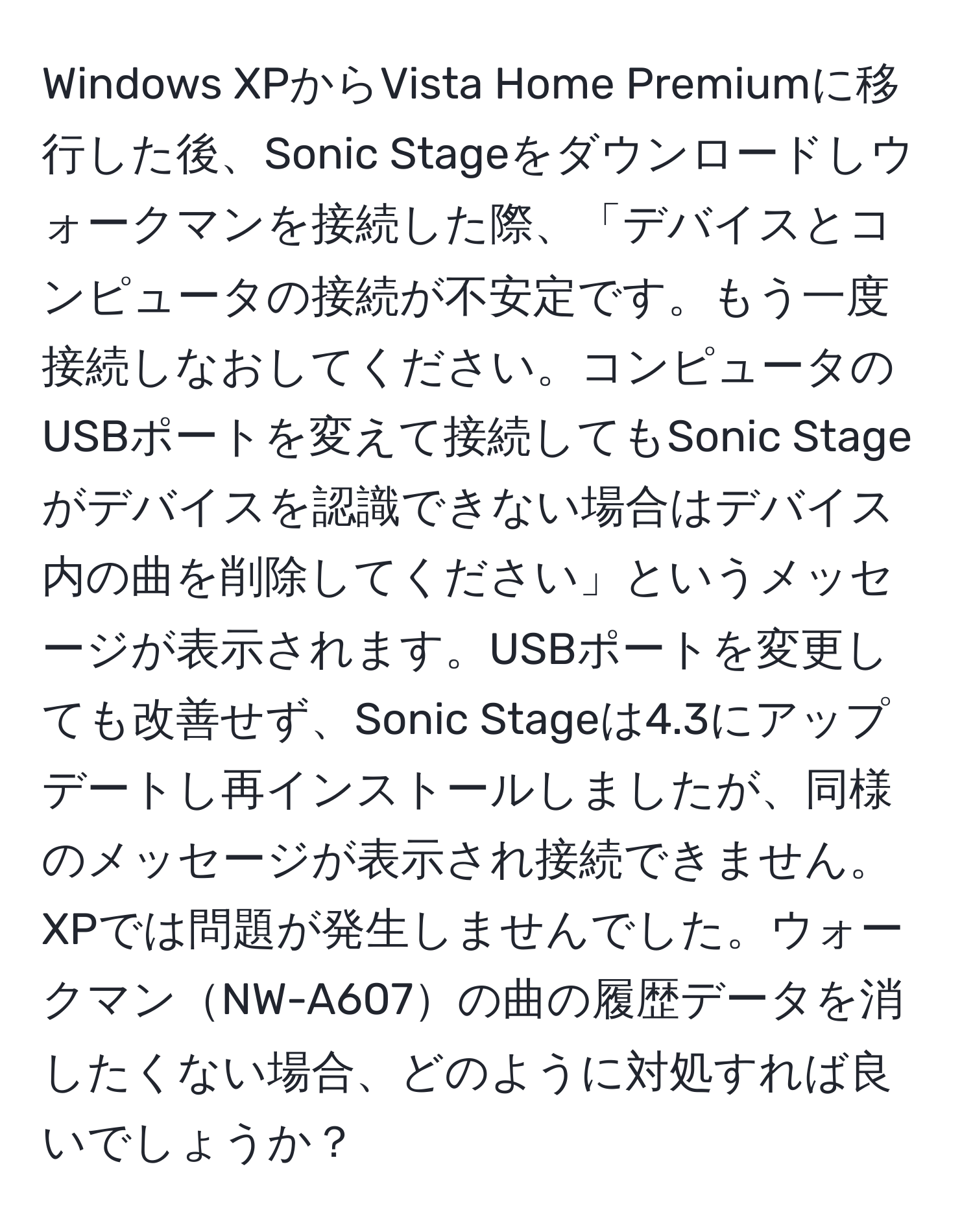 Windows XPからVista Home Premiumに移行した後、Sonic Stageをダウンロードしウォークマンを接続した際、「デバイスとコンピュータの接続が不安定です。もう一度接続しなおしてください。コンピュータのUSBポートを変えて接続してもSonic Stageがデバイスを認識できない場合はデバイス内の曲を削除してください」というメッセージが表示されます。USBポートを変更しても改善せず、Sonic Stageは4.3にアップデートし再インストールしましたが、同様のメッセージが表示され接続できません。XPでは問題が発生しませんでした。ウォークマンNW-A607の曲の履歴データを消したくない場合、どのように対処すれば良いでしょうか？