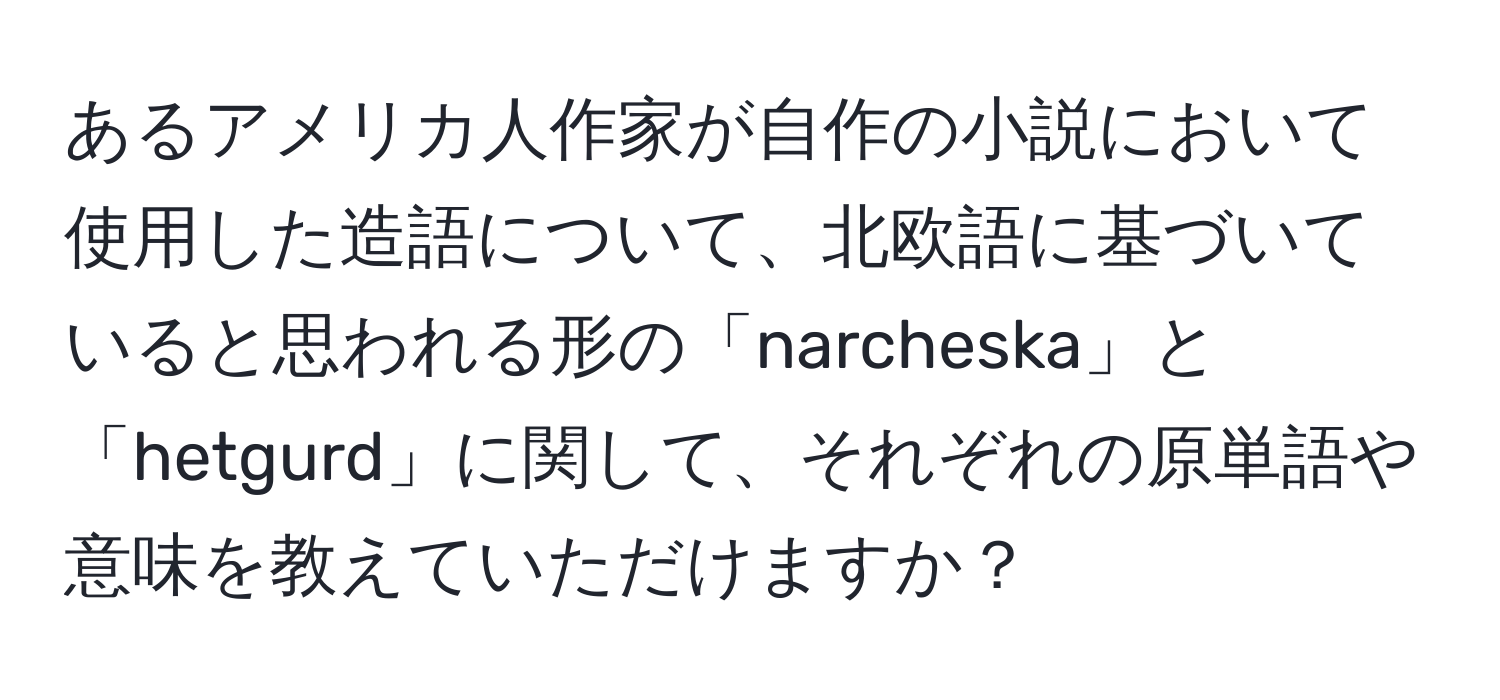 あるアメリカ人作家が自作の小説において使用した造語について、北欧語に基づいていると思われる形の「narcheska」と「hetgurd」に関して、それぞれの原単語や意味を教えていただけますか？