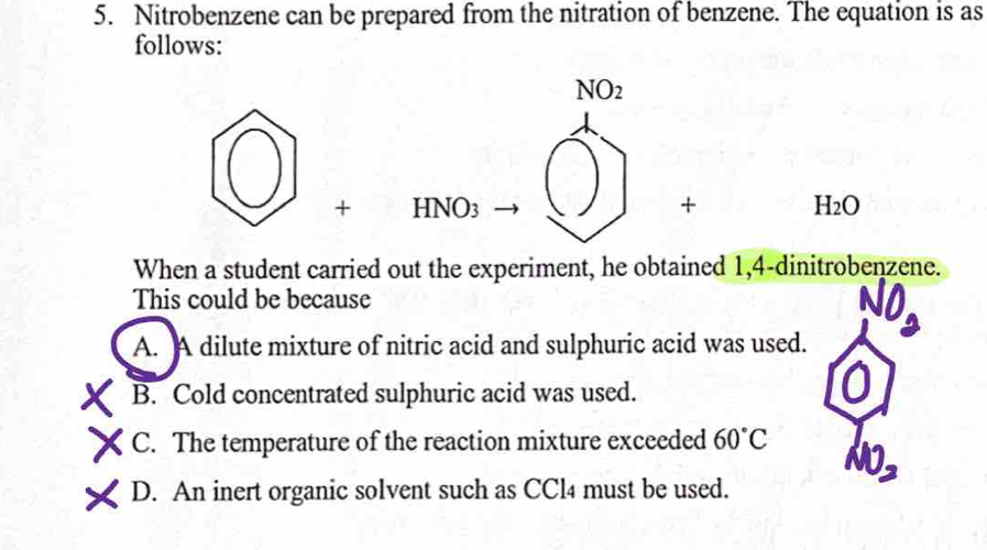 Nitrobenzene can be prepared from the nitration of benzene. The equation is as
follows:
NO_2
+ HNO_3
+ H_2O
When a student carried out the experiment, he obtained 1,4 -dinitrobenzene.
This could be because
A. A dilute mixture of nitric acid and sulphuric acid was used.
B. Cold concentrated sulphuric acid was used.
C. The temperature of the reaction mixture exceeded 60°C
NO_2
D. An inert organic solvent such as CCl4 must be used.