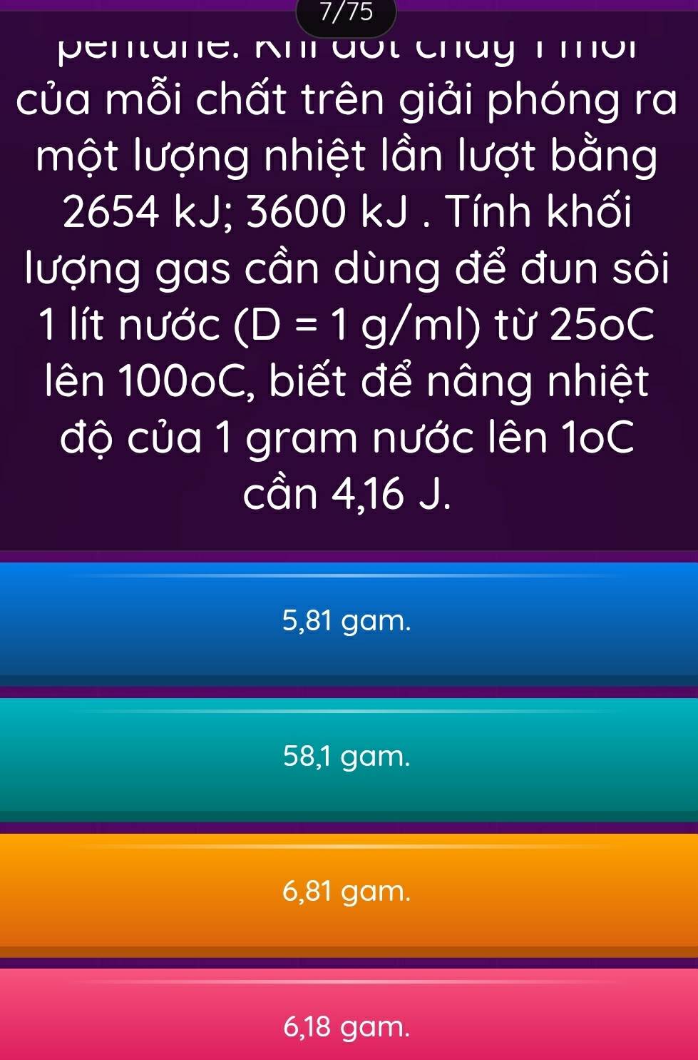 7/75
pentane. Khi đổt cháy 1mờr
của mỗi chất trên giải phóng ra
một lượng nhiệt lần lượt bằng
2654 kJ; 3600 kJ. Tính khối
lượng gas cần dùng để đun sôi
1 lít nước (D=1g/ml) từ 25oC
lên 100oC, biết để nâng nhiệt
độ của 1 gram nước lên 1oC
cần 4,16 J.
5,81 gam.
58,1 gam.
6,81 gam.
6,18 gam.