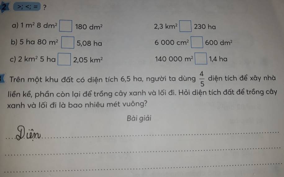 2 >;
2,3km^2 □ 
a) 1m^28dm^2 □ 180dm^2 230 ha 
b) 5 ha 80m^2 □ 5,08 ha
6000cm^2 □ 600dm^2
c) 2km^2 5 ha □ 2,05km^2 140000m^2□ 1,4h a 
Trên một khu đất có diện tích 6,5 ha, người ta dùng  4/5  diện tích để xây nhà 
liền kể, phần còn lại để trồng cây xanh và lối đi. Hỏi diện tích đất để trồng cây 
xanh và lối đi là bao nhiêu mét vuông? 
Bài giải 
_ 
_ 
_ 
_