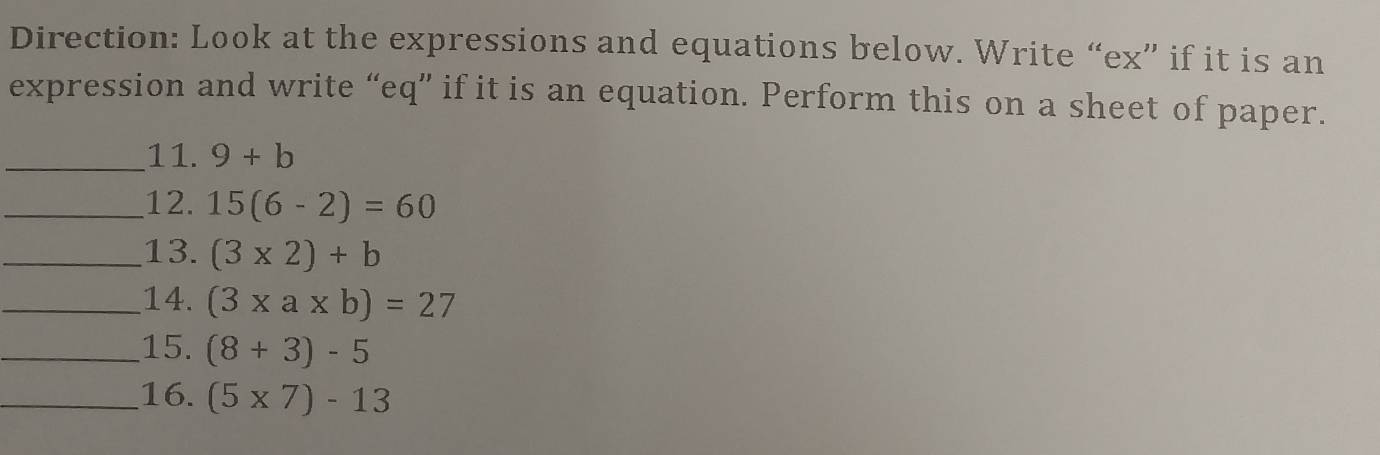 Direction: Look at the expressions and equations below. Write “ex” if it is an 
expression and write “eq” if it is an equation. Perform this on a sheet of paper. 
_11. 9+b
_12. 15(6-2)=60
_13. (3* 2)+b
_14. (3* a* b)=27
_15. (8+3)-5
_16. (5* 7)-13