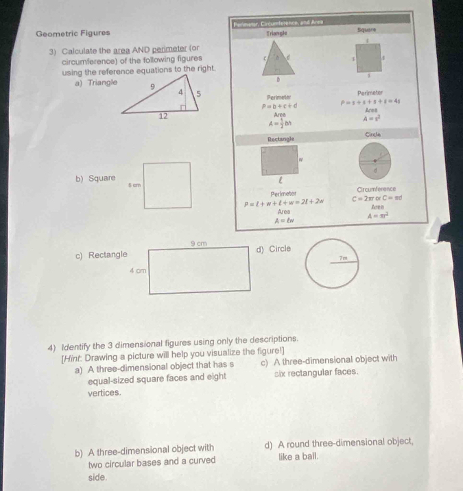 Perimetor, Circumference, and Area
Geometric Figures Triangle Square
3) Calculate the area AND perimeter (or
circumference) of the following figures c D d
using the reference equations to the right.
b
s
a) Triangle
Perimeter Perimeter
P=b+c+d P=s+s+s+s=4s
Area Area
A= 1/2 bh A=s^2
Rectangle Circle
w
d
e
b) Square 5 cm P=l+w+l+w=2l+2w
Perimeter Circumference
C=2π r or C=π d
Area Area
A=π r^2
A=bw
c) Rectangled) Circle
4) Identify the 3 dimensional figures using only the descriptions.
[Hint: Drawing a picture will help you visualize the figure!]
a) A three-dimensional object that has s c) A three-dimensional object with
equal-sized square faces and eight six rectangular faces.
vertices.
b) A three-dimensional object with d) A round three-dimensional object,
two circular bases and a curved like a ball.
side.