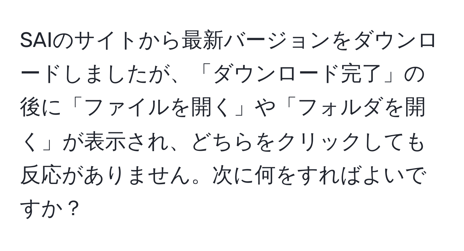 SAIのサイトから最新バージョンをダウンロードしましたが、「ダウンロード完了」の後に「ファイルを開く」や「フォルダを開く」が表示され、どちらをクリックしても反応がありません。次に何をすればよいですか？