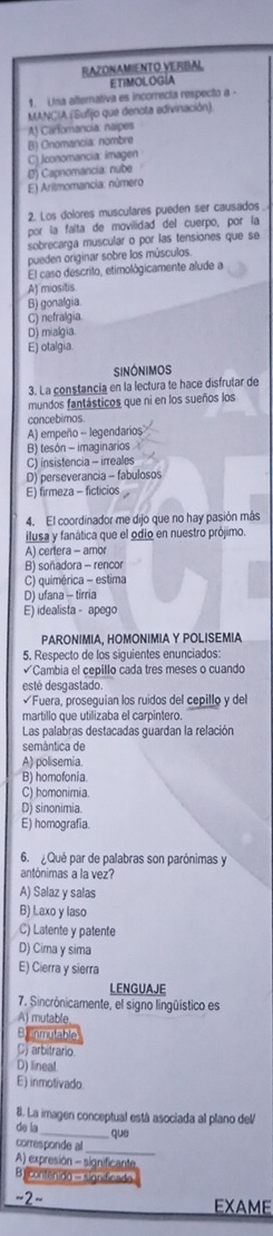 RAZONAMIENTO VERBAL
ETIMOLOGÍA
1. Una alterativa es incorrecta respecto a ·
MANCIA (Sufijo que denota adivinación).
A) Carfomancia. naípes
C) Jconomancia: imagen B) Onomancia: nombre
E) Arilmomancia: número D) Capnomancia: nube
2. Los dolores musculares pueden ser causados
por la falta de movilidad del cuerpo, por la
sobrecarga muscular o por las tensiones que se
pueden originar sobre los músculos
El caso descrito, etimológicamente alude a
A) miositis
B) gonalgia
C) nefralgia
D) mialgia
E) otalgia.
SINóNIMOS
3. La constancia en la lectura te hace disfrutar de
mundos fantásticos que ni en los sueños los
concebimos
A) empeño - legendarios
B) tesón - imaginarios
C) insistencia - irreales
D) perseverancia - fabulosos
E) firmeza - ficticios
4. El coordinador me dijo que no hay pasión más
ilusa y fanática que el odio en nuestro prójimo.
A) certera - amor
B) soñadora - rencor
C) quimérica - estima
D) ufana - tirria
E) idealista - apego
PARONIMIA, HOMONΙMIA Y POLISEMIA
5. Respecto de los siguientes enunciados:
Cambia el cepillo cada tres meses o cuando
esté desgastado
Fuera, proseguían los ruidos del cepillo y del
martillo que utilizaba el carpintero.
Las palabras destacadas guardan la relación
semântica de
A) polisemia
B) homofonia
C) homonimia.
D) sinonimia.
E) homografía.
6.  Qué par de palabras son parónimas y
antónimas a la vez?
A) Salaz y salas
B) Laxo y laso
C) Latente y patente
D) Cima y sima
E) Cierra y sierra
LENGUAJE
7. Sincrónicamente, el signo lingüístico es
A) mutable
BInmutable
C arbitrario
D) lineal.
E) inmotivado
8. La imagen conceptual está asociada al plano del
de la_  que
corresponde al_
A) expresión - significante
B) contenido - significado
~2~ EXAME