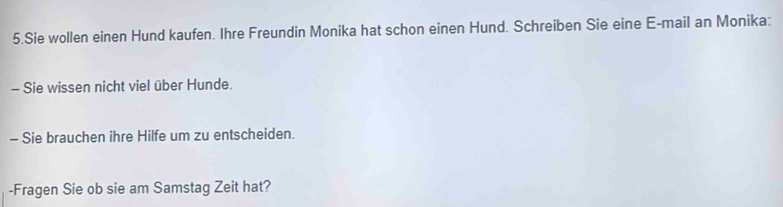 Sie wollen einen Hund kaufen. Ihre Freundin Monika hat schon einen Hund. Schreiben Sie eine E-mail an Monika: 
- Sie wissen nicht viel über Hunde. 
- Sie brauchen ihre Hilfe um zu entscheiden. 
-Fragen Sie ob sie am Samstag Zeit hat?