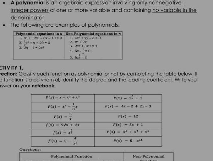 A polynomial is an algebraic expression involving only nonnegative-
integer powers of one or more variable and containing no variable in the
denominator
The following are examples of polynomials:
CTIVITY 1.
rection: Classify each function as polynomial or not by completing the table below. If
e function is a polynomial, identify the degree and the leading coefficient. Write your
swer on your notebook.
Polynomial Function Non-Polynomial