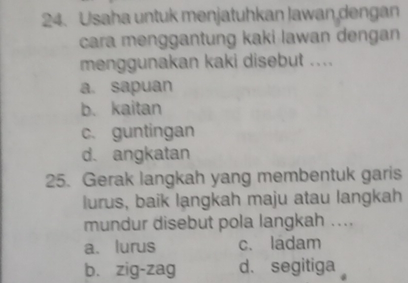 Usaha untuk menjatuhkan Jawan dengan
cara menggantung kaki lawan dengan 
menggunakan kaki disebut ....
a. sapuan
b. kaitan
c. guntingan
d. angkatan
25. Gerak langkah yang membentuk garis
lurus, baik langkah maju atau langkah
mundur disebut pola langkah ....
a、 lurus c. ladam
b. zig-zag d. segitiga