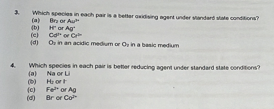 Which species in each pair is a better oxidising agent under standard state conditions?
(a) Br_2 or Au^(3+)
(b) H^+ or Ag^+
(c) Cd^(2+) or Cr^(3+)
(d) O_2 in an acidic medium or O_2 in a basic medium
4. Which species in each pair is better reducing agent under standard state conditions?
(a) Na or Li
(b) H_2 or I
(c) Fe^(2+) or Ag
(d) Br or Co^(2+)