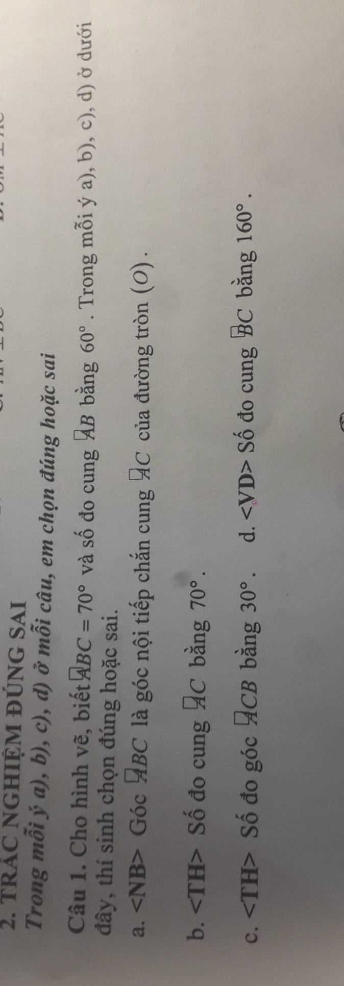 TRÁC NGHIỆM ĐÚNG SAI
Trong mỗi ý a), b), c), d) ở mỗi câu, em chọn đúng hoặc sai
Câu 1. Cho hình vẽ, biết ABC=70° và Shat O đo cung AB bằng 60°. Trong mỗi ý a), b), c), d) ở dưới
đây, thí sinh chọn đúng hoặc sai.
a. ∠ NB> Góc ABC là góc nội tiếp chắn cung AC của đường tròn (0) .
b. Số đo cung ÁC bằng 70°.
c. Số đo góc ACB bằng 30° d. ∠ VD>Shat o đo cung BC bằng 160°.