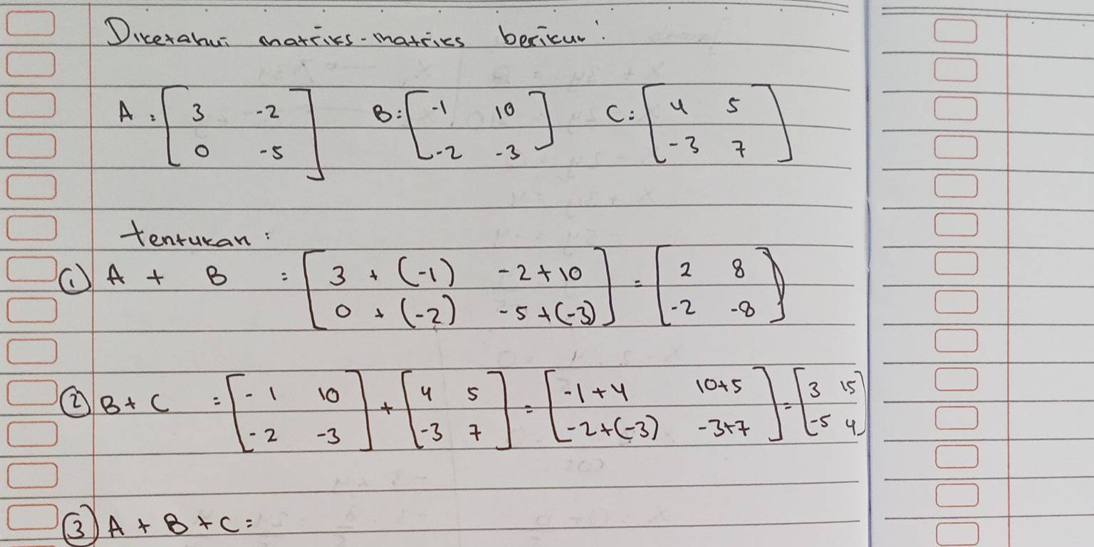 Dicerahui matries-matries bericur!
A=beginbmatrix 3&-2 0&-5endbmatrix B=beginbmatrix -1&10 -2&-3endbmatrix C:beginbmatrix 4&5 -3&7endbmatrix
tonturan:
A+B=beginbmatrix 3+(-1)-2+10 0+(-2)-5+(-3)endbmatrix =beginbmatrix 2&8 -2&-8endbmatrix
② B+C=beginbmatrix -1&10 -2&-3endbmatrix +5 -3&7endbmatrix =beginbmatrix -1+4&10+5 -2+(-3)-3+7endbmatrix =beginbmatrix 315 -54endbmatrix
③ A+B+C=