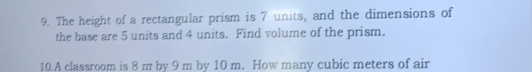 The height of a rectangular prism is 7 units, and the dimensions of 
the base are 5 units and 4 units. Find volume of the prism. 
10.A classroom is 8 m by 9 m by 10 m. How many cubic meters of air