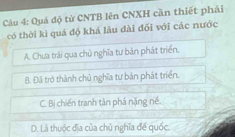 Quá độ từ CNTB lên CNXH cần thiết phải
có thời kì quá độ khá lâu dài đối với các nước
A. Chưa trải qua chủ nghĩa tư bản phát triển.
B. Đã trở thành chủ nghĩa tư bản phát triển.
C. Bị chiến tranh tàn phá nặng nề.
D. Là thuộc địa của chủ nghĩa đế quốc.