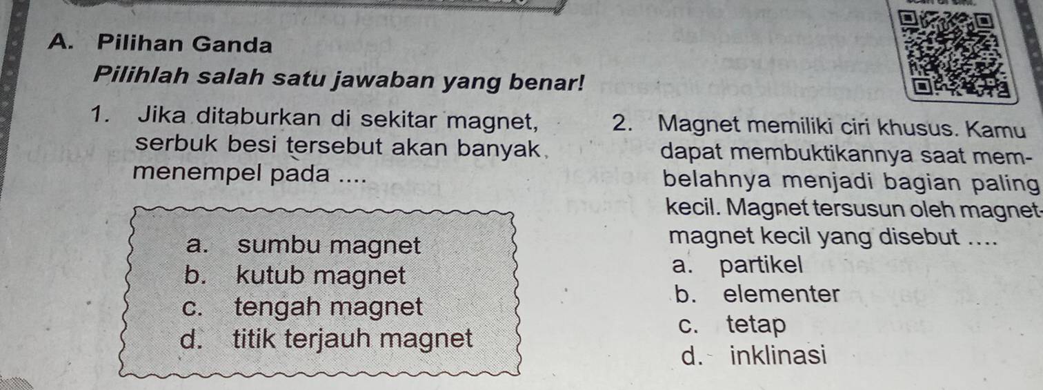 Pilihan Ganda
Pilihlah salah satu jawaban yang benar!
1. Jika ditaburkan di sekitar magnet, 2. Magnet memiliki ciri khusus. Kamu
serbuk besi tersebut akan banyak. dapat membuktikannya saat mem-
menempel pada .... belahnya menjadi bagian paling 
kecil. Magnet tersusun oleh magnet-
a. sumbu magnet
magnet kecil yang disebut ....
b. kutub magnet a. partikel
b. elementer
c. tengah magnet
d. titik terjauh magnet
c. tetap
d. inklinasi