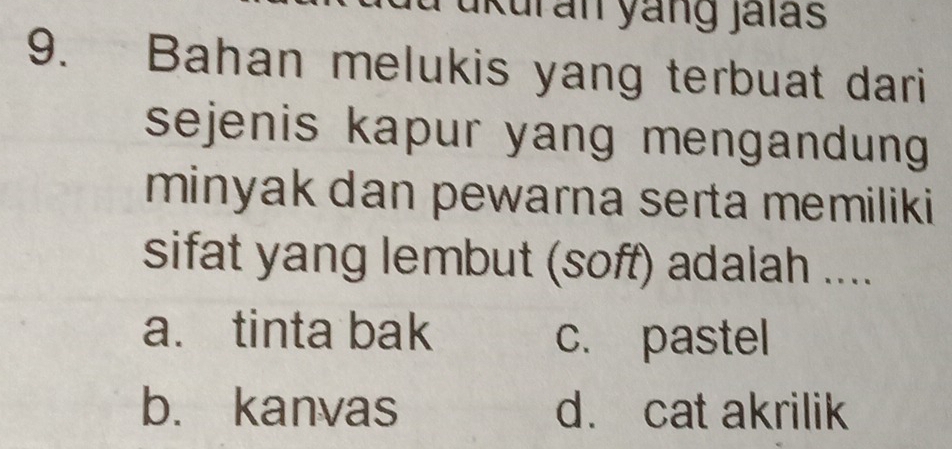 ukuran yang jaïas
9. Bahan melukis yang terbuat dari
sejenis kapur yang mengandung 
minyak dan pewarna serta memiliki
sifat yang lembut (soff) adalah ....
a. tinta bak
c. pastel
b. kanvas d. cat akrilik