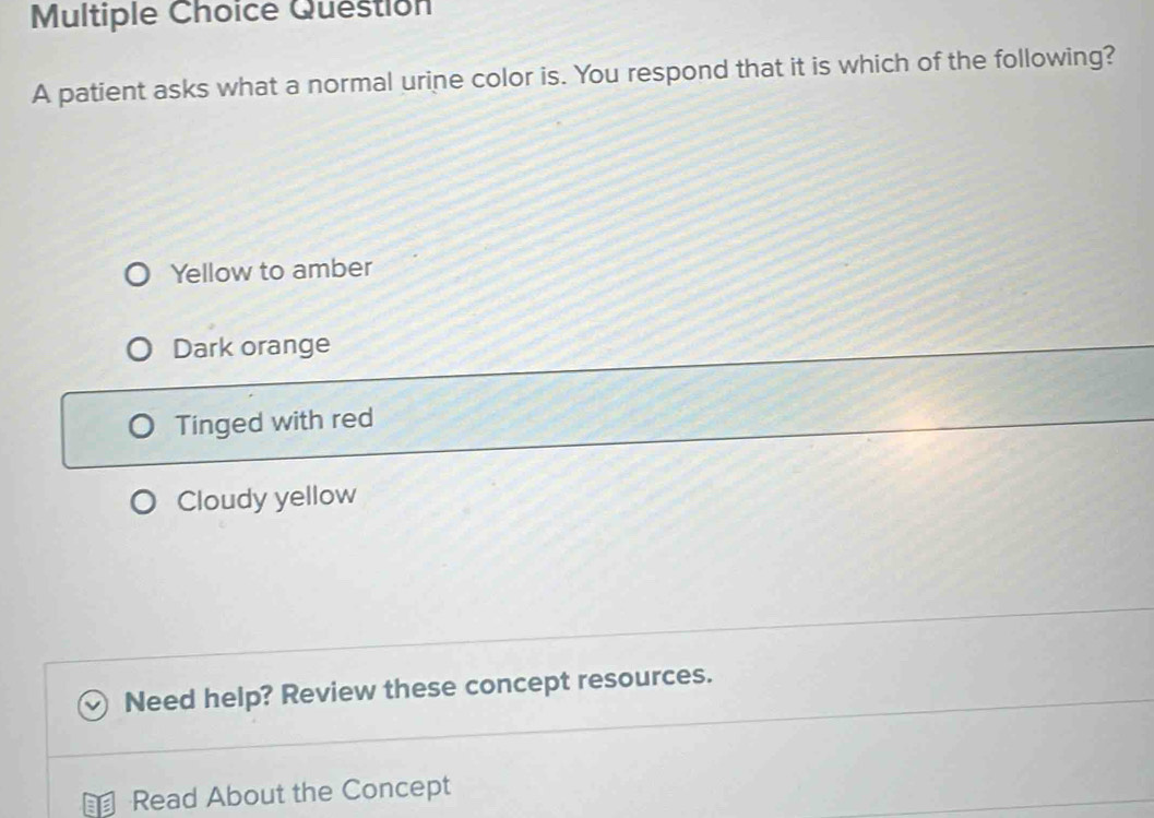 patient asks what a normal urine color is. You respond that it is which of the following?
Yellow to amber
Dark orange
Tinged with red
Cloudy yellow
Need help? Review these concept resources.
Read About the Concept