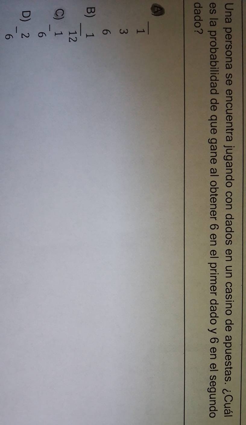 Una persona se encuentra jugando con dados en un casino de apuestas. ¿Cuál
es la probabilidad de que gane al obtener 6 en el primer dado y 6 en el segundo
dado?
A)
1
3
6
B) - 1/12 
C) - 1/6 
D) - 2/6 