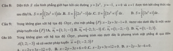 Diệm tích S của hình phẳng giới hạn bởi các đường y=2x^2, y=-1, x=0 x-1 được tính bởi công thức nào
u x+ 2A.S=π ∈tlimits _0^(1(2x^2)+1)dx .B. S=∈tlimits _0^(1(2x^2)-1)dx .C. S=∈tlimits _0^(1(2x^2)+1)^2dx. D. S=∈tlimits _0^(1(2x^2)+1)dx. 
d
Câu 9: Trong không gian với hệ tọa độ ạz, cho mặt phẳng (P):x-2y+3z-1=0. Vecto nào dưới đây là một vec
pháp tuyển của (P) ?A. vector n_1=(1;3;-1) ,B. vector n_2=(-2;3;-1). C. overline n_j=(1;-2;-1). D. overline n_4=(1;-2;3). 
Câu 10: Trong không giam với hệ tọa độ Oxyz, phương trình nào đưới đây là phương trình mặt phẳng đi qua điểm
A(1;2;-3) và có vectơ pháp tuyển vector n=(1;-2;3) ?
A. x-2y+3z-12=0. B. x-2y-3z+6=0 .C. x-2y+3z+12=0. D. x-2y-3z-6=0.